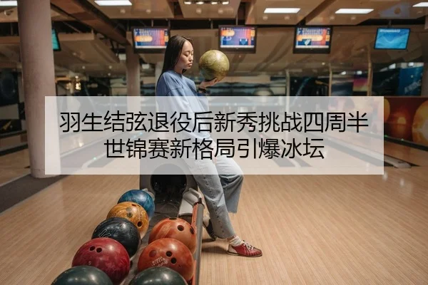 羽生结弦退役后新秀挑战四周半 世锦赛新格局引爆冰坛